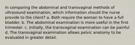 In comparing the abdominal and transvaginal methods of ultrasound examination, which information should the nurse provide to the client? a. Both require the woman to have a full bladder. b. The abdominal examination is more useful in the first trimester. c. Initially, the transvaginal examination can be painful d. The transvaginal examination allows pelvic anatomy to be evaluated in greater detail.