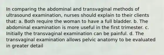 In comparing the abdominal and transvaginal methods of ultrasound examination, nurses should explain to their clients that: a. Both require the woman to have a full bladder. b. The abdominal examination is more useful in the first trimester. c. Initially the transvaginal examination can be painful. d. The transvaginal examination allows pelvic anatomy to be evaluated in greater detail