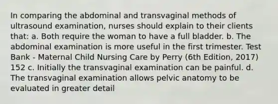 In comparing the abdominal and transvaginal methods of ultrasound examination, nurses should explain to their clients that: a. Both require the woman to have a full bladder. b. The abdominal examination is more useful in the first trimester. Test Bank - Maternal Child Nursing Care by Perry (6th Edition, 2017) 152 c. Initially the transvaginal examination can be painful. d. The transvaginal examination allows pelvic anatomy to be evaluated in greater detail