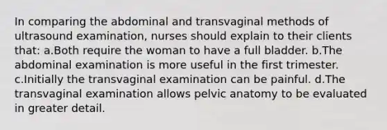 In comparing the abdominal and transvaginal methods of ultrasound examination, nurses should explain to their clients that: a.Both require the woman to have a full bladder. b.The abdominal examination is more useful in the first trimester. c.Initially the transvaginal examination can be painful. d.The transvaginal examination allows pelvic anatomy to be evaluated in greater detail.