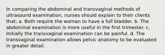 In comparing the abdominal and transvaginal methods of ultrasound examination, nurses should explain to their clients that: a. Both require the woman to have a full bladder. b. The abdominal examination is more useful in the first trimester. c. Initially the transvaginal examination can be painful. d. The transvaginal examination allows pelvic anatomy to be evaluated in greater detail.