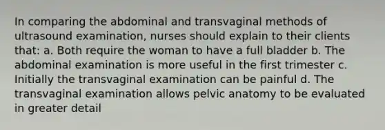 In comparing the abdominal and transvaginal methods of ultrasound examination, nurses should explain to their clients that: a. Both require the woman to have a full bladder b. The abdominal examination is more useful in the first trimester c. Initially the transvaginal examination can be painful d. The transvaginal examination allows pelvic anatomy to be evaluated in greater detail