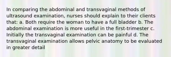 In comparing the abdominal and transvaginal methods of ultrasound examination, nurses should explain to their clients that: a. Both require the woman to have a full bladder b. The abdominal examination is more useful in the first-trimester c. Initially the transvaginal examination can be painful d. The transvaginal examination allows pelvic anatomy to be evaluated in greater detail