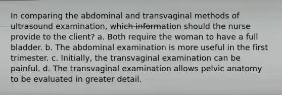 In comparing the abdominal and transvaginal methods of ultrasound examination, which information should the nurse provide to the client? a. Both require the woman to have a full bladder. b. The abdominal examination is more useful in the first trimester. c. Initially, the transvaginal examination can be painful. d. The transvaginal examination allows pelvic anatomy to be evaluated in greater detail.