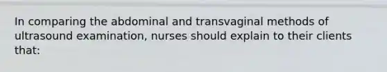 In comparing the abdominal and transvaginal methods of ultrasound examination, nurses should explain to their clients that: