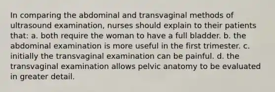 In comparing the abdominal and transvaginal methods of ultrasound examination, nurses should explain to their patients that: a. both require the woman to have a full bladder. b. the abdominal examination is more useful in the first trimester. c. initially the transvaginal examination can be painful. d. the transvaginal examination allows pelvic anatomy to be evaluated in greater detail.