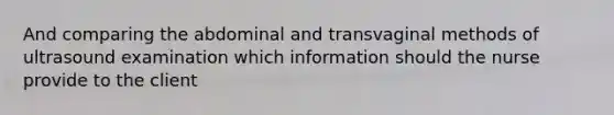 And comparing the abdominal and transvaginal methods of ultrasound examination which information should the nurse provide to the client