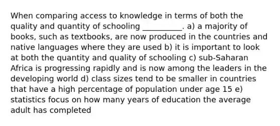 When comparing access to knowledge in terms of both the quality and quantity of schooling __________. a) a majority of books, such as textbooks, are now produced in the countries and native languages where they are used b) it is important to look at both the quantity and quality of schooling c) sub-Saharan Africa is progressing rapidly and is now among the leaders in the developing world d) class sizes tend to be smaller in countries that have a high percentage of population under age 15 e) statistics focus on how many years of education the average adult has completed