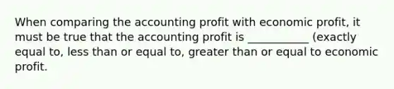 When comparing the accounting profit with economic​ profit, it must be true that the accounting profit is ___________ (exactly equal to, less than or equal to, greater than or equal to economic profit.