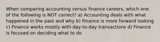 When comparing accounting versus finance careers, which one of the following is NOT correct? a) Accounting deals with what happened in the past and why b) Finance is more forward looking c) Finance works mostly with day-to-day transactions d) Finance is focused on deciding what to do