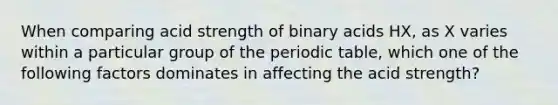 When comparing acid strength of binary acids HX, as X varies within a particular group of the periodic table, which one of the following factors dominates in affecting the acid strength?