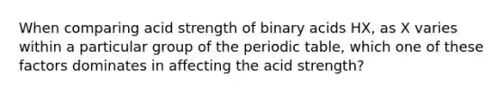 When comparing acid strength of binary acids HX, as X varies within a particular group of the periodic table, which one of these factors dominates in affecting the acid strength?