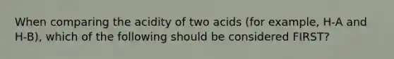 When comparing the acidity of two acids (for example, H-A and H-B), which of the following should be considered FIRST?