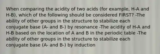 When comparing the acidity of two acids (for example, H-A and H-B), which of the following should be considered FIRST? -The ability of other groups in the structure to stabilize each conjugate base (A- and B-) by resonance -The acidity of H-A and H-B based on the location of A and B in the periodic table -The ability of other groups in the structure to stabilize each conjugate base (A- and B-) by induction