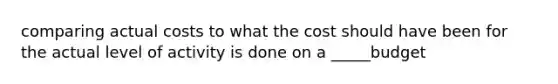 comparing actual costs to what the cost should have been for the actual level of activity is done on a _____budget