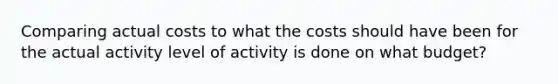 Comparing actual costs to what the costs should have been for the actual activity level of activity is done on what budget?