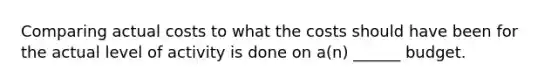 Comparing actual costs to what the costs should have been for the actual level of activity is done on a(n) ______ budget.