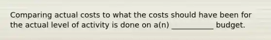 Comparing actual costs to what the costs should have been for the actual level of activity is done on a(n) ___________ budget.