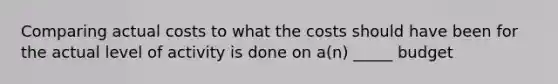 Comparing actual costs to what the costs should have been for the actual level of activity is done on a(n) _____ budget