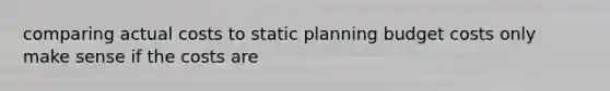 comparing actual costs to static planning budget costs only make sense if the costs are