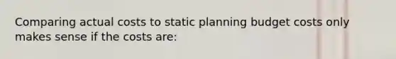 Comparing actual costs to static planning budget costs only makes sense if the costs are: