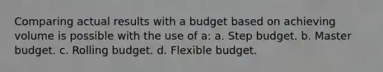 Comparing actual results with a budget based on achieving volume is possible with the use of a: a. Step budget. b. Master budget. c. Rolling budget. d. Flexible budget.