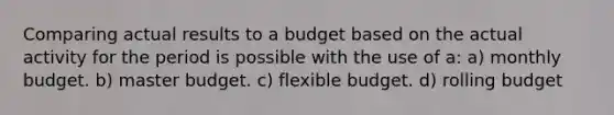 Comparing actual results to a budget based on the actual activity for the period is possible with the use of a: a) monthly budget. b) master budget. c) flexible budget. d) rolling budget