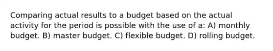 Comparing actual results to a budget based on the actual activity for the period is possible with the use of a: A) monthly budget. B) master budget. C) flexible budget. D) rolling budget.