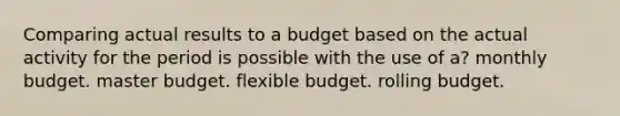 Comparing actual results to a budget based on the actual activity for the period is possible with the use of a? monthly budget. master budget. flexible budget. rolling budget.