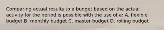 Comparing actual results to a budget based on the actual activity for the period is possible with the use of a: A. flexible budget B. monthly budget C. master budget D. rolling budget