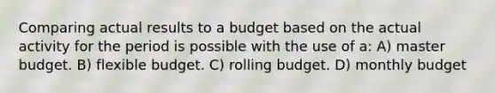 Comparing actual results to a budget based on the actual activity for the period is possible with the use of a: A) master budget. B) flexible budget. C) rolling budget. D) monthly budget