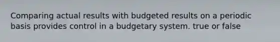 Comparing actual results with budgeted results on a periodic basis provides control in a budgetary system. true or false