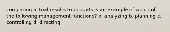 comparing actual results to budgets is an example of which of the following management functions? a. analyzing b. planning c. controlling d. directing