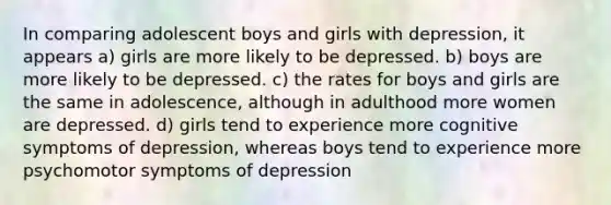 In comparing adolescent boys and girls with depression, it appears a) girls are more likely to be depressed. b) boys are more likely to be depressed. c) the rates for boys and girls are the same in adolescence, although in adulthood more women are depressed. d) girls tend to experience more cognitive symptoms of depression, whereas boys tend to experience more psychomotor symptoms of depression