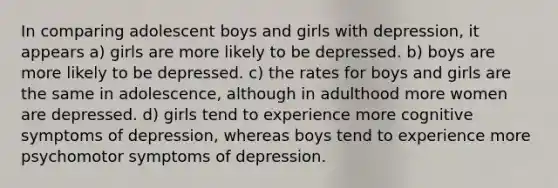 In comparing adolescent boys and girls with depression, it appears a) girls are more likely to be depressed. b) boys are more likely to be depressed. c) the rates for boys and girls are the same in adolescence, although in adulthood more women are depressed. d) girls tend to experience more cognitive symptoms of depression, whereas boys tend to experience more psychomotor symptoms of depression.