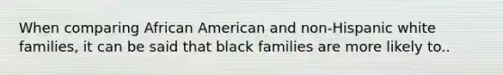 When comparing African American and non-Hispanic white families, it can be said that black families are more likely to..