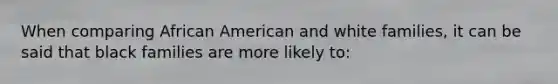 When comparing African American and white families, it can be said that black families are more likely to: