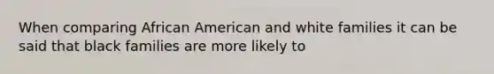 When comparing African American and white families it can be said that black families are more likely to