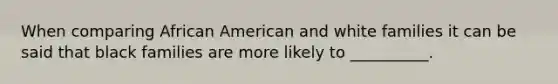 When comparing African American and white families it can be said that black families are more likely to __________.