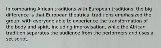 In comparing African traditions with European traditions, the big difference is that European theatrical traditions emphasized the group, with everyone able to experience the transformation of the body and spirit, including improvisation, while the African tradition separates the audience from the performers and uses a set script.