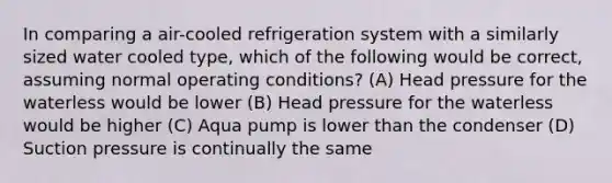 In comparing a air-cooled refrigeration system with a similarly sized water cooled type, which of the following would be correct, assuming normal operating conditions? (A) Head pressure for the waterless would be lower (B) Head pressure for the waterless would be higher (C) Aqua pump is lower than the condenser (D) Suction pressure is continually the same