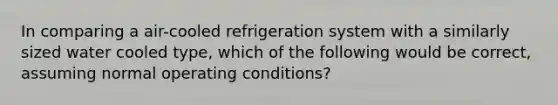 In comparing a air-cooled refrigeration system with a similarly sized water cooled type, which of the following would be correct, assuming normal operating conditions?