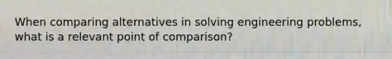 When comparing alternatives in solving engineering problems, what is a relevant point of comparison?