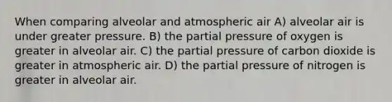 When comparing alveolar and atmospheric air A) alveolar air is under greater pressure. B) the partial pressure of oxygen is greater in alveolar air. C) the partial pressure of carbon dioxide is greater in atmospheric air. D) the partial pressure of nitrogen is greater in alveolar air.