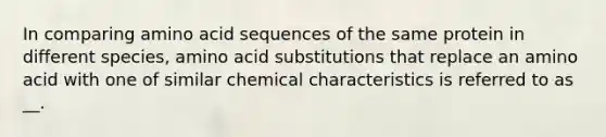 In comparing amino acid sequences of the same protein in different species, amino acid substitutions that replace an amino acid with one of similar chemical characteristics is referred to as __.