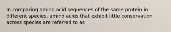 In comparing amino acid sequences of the same protein in different species, amino acids that exhibit little conservation across species are referred to as __.