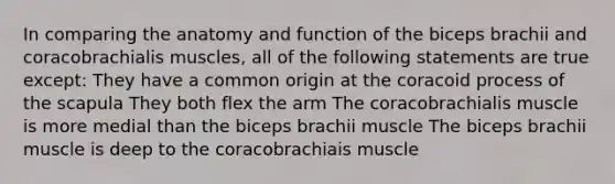 In comparing the anatomy and function of the biceps brachii and coracobrachialis muscles, all of the following statements are true except: They have a common origin at the coracoid process of the scapula They both flex the arm The coracobrachialis muscle is more medial than the biceps brachii muscle The biceps brachii muscle is deep to the coracobrachiais muscle