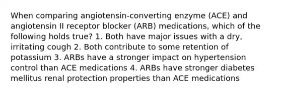 When comparing angiotensin-converting enzyme (ACE) and angiotensin II receptor blocker (ARB) medications, which of the following holds true? 1. Both have major issues with a dry, irritating cough 2. Both contribute to some retention of potassium 3. ARBs have a stronger impact on hypertension control than ACE medications 4. ARBs have stronger diabetes mellitus renal protection properties than ACE medications