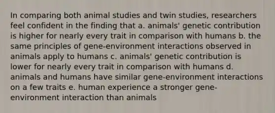 In comparing both animal studies and twin studies, researchers feel confident in the finding that a. animals' genetic contribution is higher for nearly every trait in comparison with humans b. the same principles of gene-environment interactions observed in animals apply to humans c. animals' genetic contribution is lower for nearly every trait in comparison with humans d. animals and humans have similar gene-environment interactions on a few traits e. human experience a stronger gene-environment interaction than animals