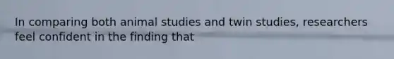 In comparing both animal studies and twin studies, researchers feel confident in the finding that